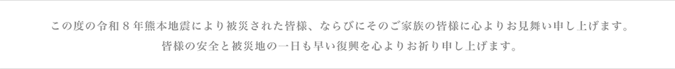 この度の令和8年熊本地震により被災された皆様、ならびにそのご家族の皆様に心よりお見舞い申し上げます。皆様の安全と被災地の一日も早い復興を心よりお祈り申し上げます。